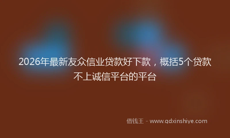2026年最新友众信业贷款好下款，概括5个贷款不上诚信平台的平台