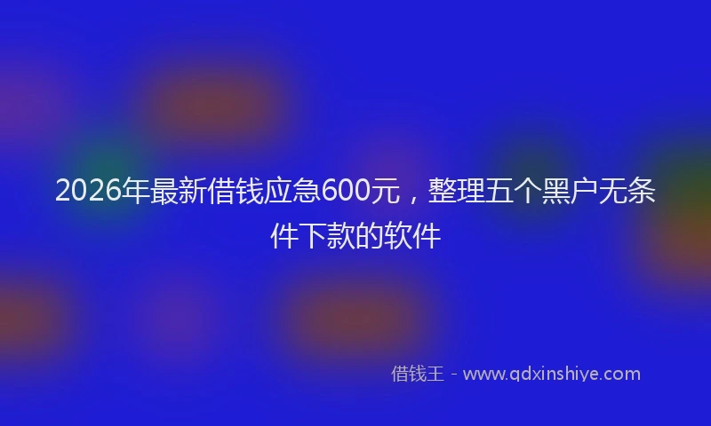 2026年最新借钱应急600元，整理五个黑户无条件下款的软件