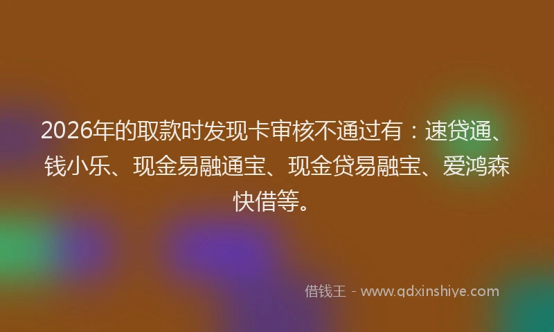 2026年的取款时发现卡审核不通过有：速贷通、钱小乐、现金易融通宝、现金贷易融宝、爱鸿森快借等。