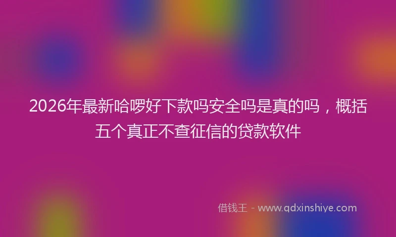 2026年最新哈啰好下款吗安全吗是真的吗,概括五个真正不查征信的贷款软件
