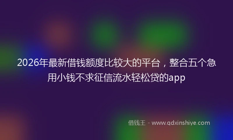 2026年最新借钱额度比较大的平台，整合五个急用小钱不求征信流水轻松贷的app