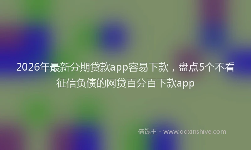 2026年最新分期贷款app容易下款，盘点5个不看征信负债的网贷百分百下款app