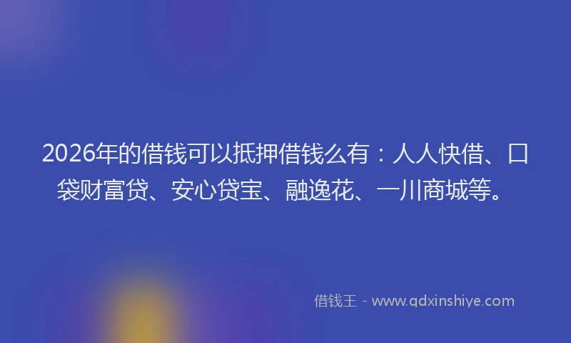 2026年的借钱可以抵押借钱么有：人人快借、口袋财富贷、安心贷宝、融逸花、一川商城等。
