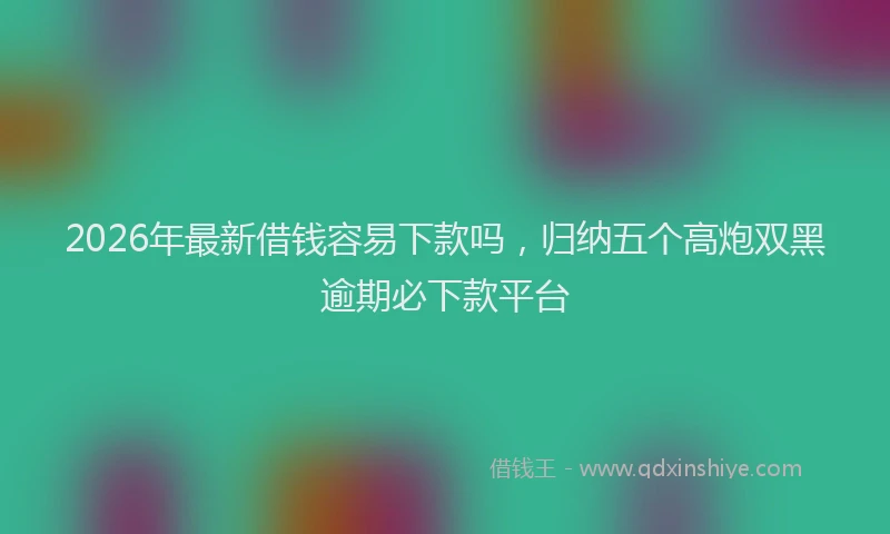 2026年最新借钱容易下款吗，归纳五个高炮双黑逾期必下款平台