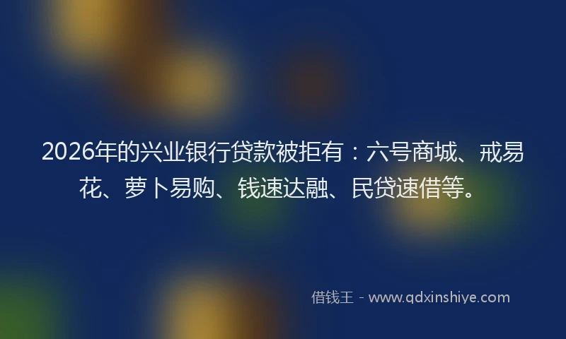2026年的兴业银行贷款被拒有：六号商城、戒易花、萝卜易购、钱速达融、民贷速借等。
