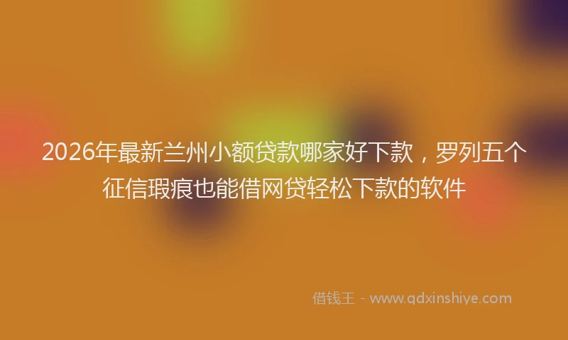 2026年最新兰州小额贷款哪家好下款，罗列五个征信瑕疵也能借网贷轻松下款的软件