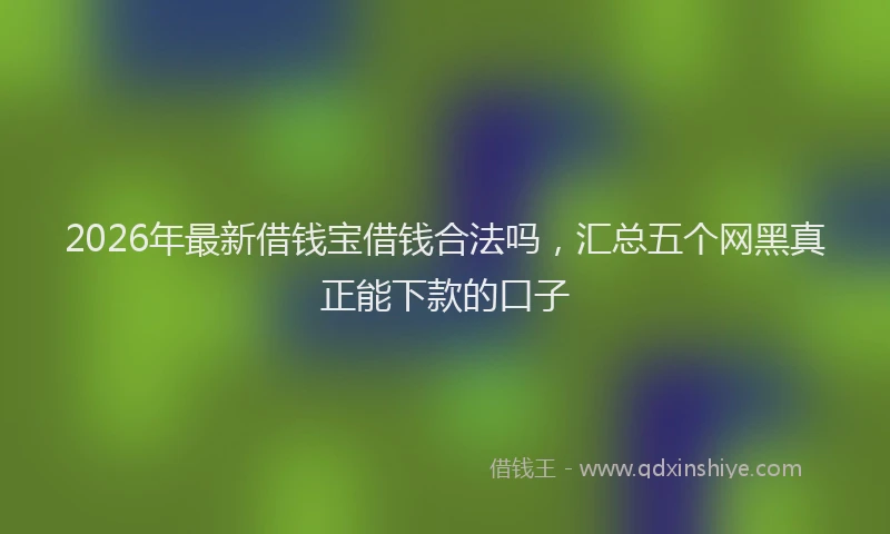 2026年最新借钱宝借钱合法吗，汇总五个网黑真正能下款的口子