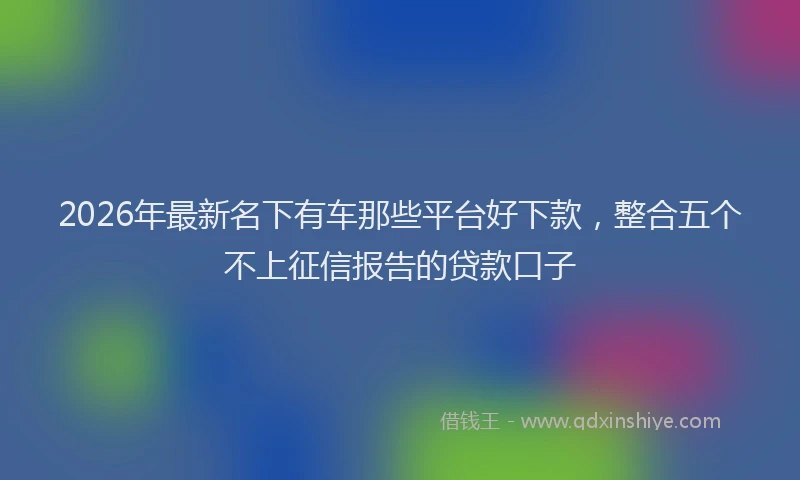 2026年最新名下有车那些平台好下款，整合五个不上征信报告的贷款口子