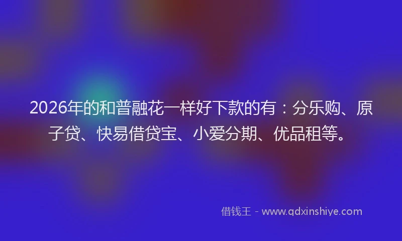 2026年的和普融花一样好下款的有：分乐购、原子贷、快易借贷宝、小爱分期、优品租等。
