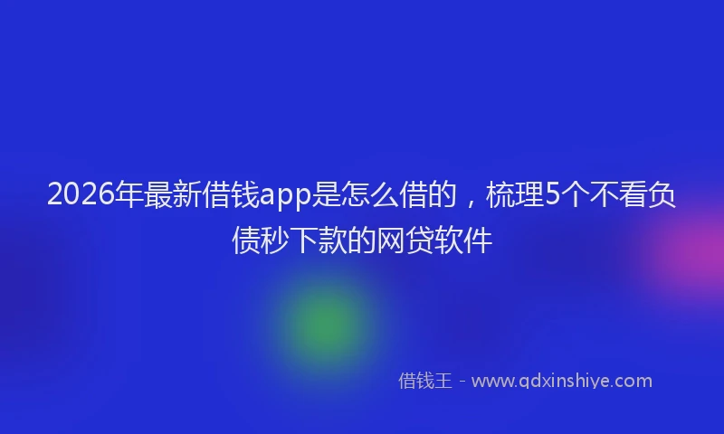 2026年最新借钱app是怎么借的，梳理5个不看负债秒下款的网贷软件