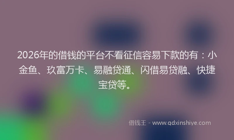 2026年的借钱的平台不看征信容易下款的有：小金鱼、玖富万卡、易融贷通、闪借易贷融、快捷宝贷等。