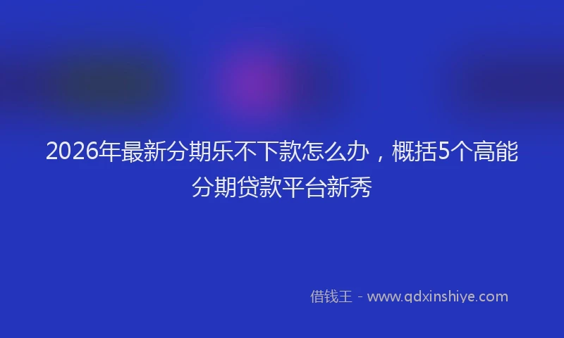 2026年最新分期乐不下款怎么办,概括5个高能分期贷款平台新秀