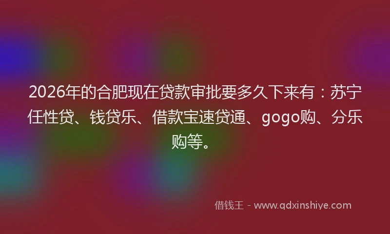 2026年的合肥现在贷款审批要多久下来有:苏宁任性贷、钱贷乐、借款宝速贷通、gogo购、分乐购等。