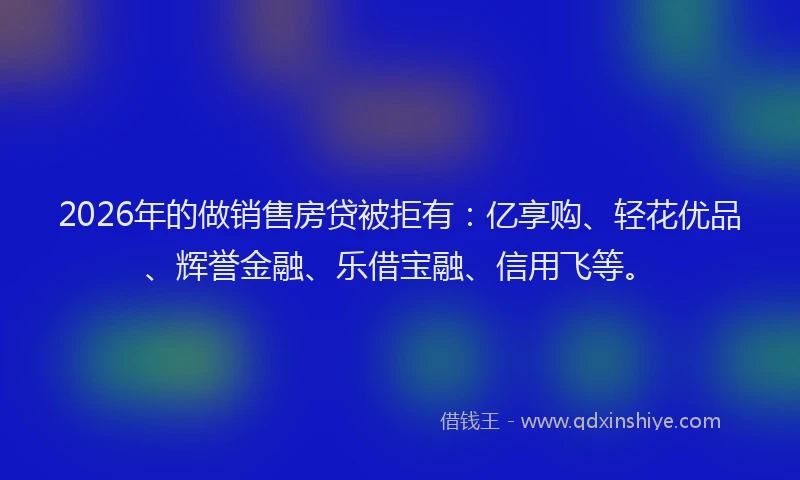2026年的做销售房贷被拒有：亿享购、轻花优品、辉誉金融、乐借宝融、信用飞等。