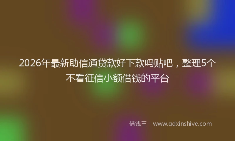 2026年最新助信通贷款好下款吗贴吧,整理5个不看征信小额借钱的平台