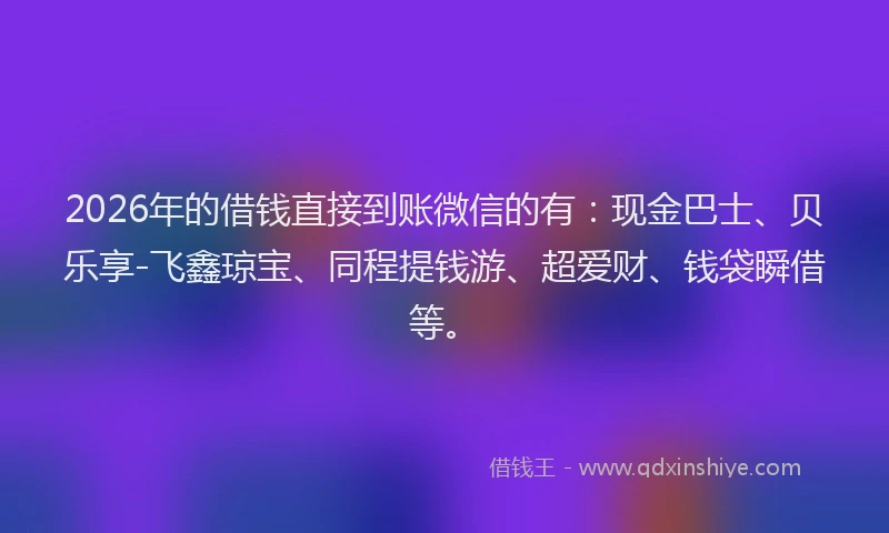 2026年的借钱直接到账微信的有：现金巴士、贝乐享-飞鑫琼宝、同程提钱游、超爱财、钱袋瞬借等。