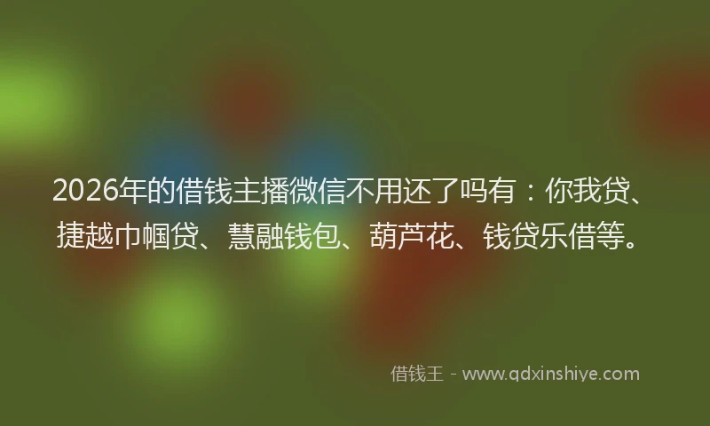 2026年的借钱主播微信不用还了吗有:你我贷、捷越巾帼贷、慧融钱包、葫芦花、钱贷乐借等。
