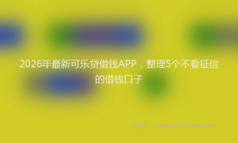 2026年最新可乐贷借钱APP，整理5个不看征信的借钱口子