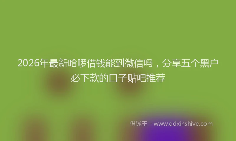 2026年最新哈啰借钱能到微信吗,分享五个黑户必下款的口子贴吧推荐