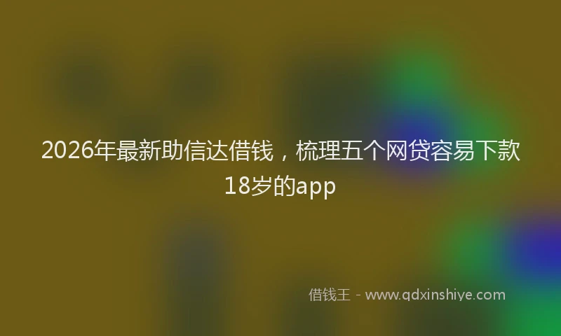 2026年最新助信达借钱,梳理五个网贷容易下款18岁的app