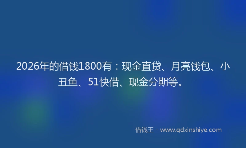 2026年的借钱1800有：现金直贷、月亮钱包、小丑鱼、51快借、现金分期等。