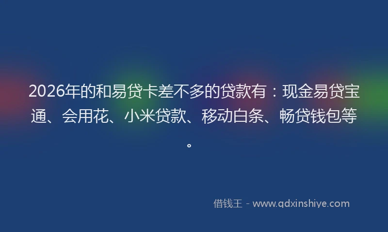 2026年的和易贷卡差不多的贷款有：现金易贷宝通、会用花、小米贷款、移动白条、畅贷钱包等。