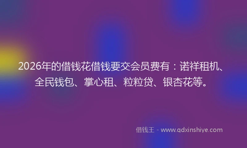 2026年的借钱花借钱要交会员费有：诺祥租机、全民钱包、掌心租、粒粒贷、银杏花等。