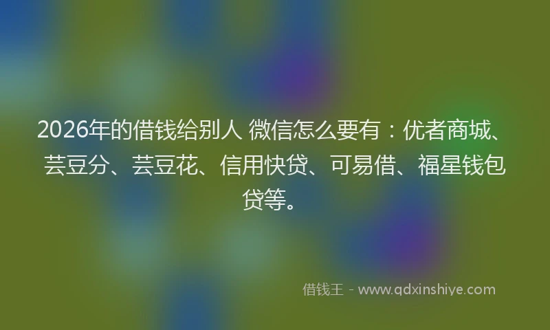 2026年的借钱给别人 微信怎么要有：优者商城、芸豆分、芸豆花、信用快贷、可易借、福星钱包贷等。