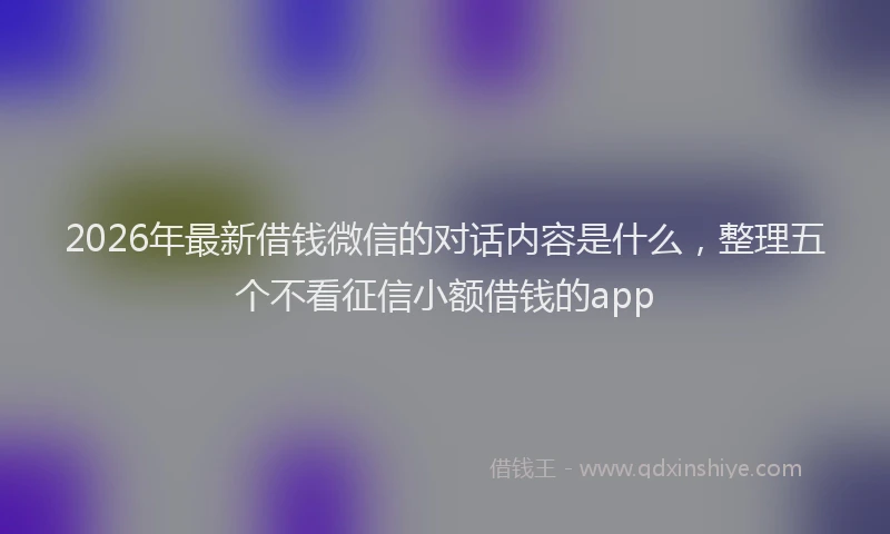 2026年最新借钱微信的对话内容是什么，整理五个不看征信小额借钱的app