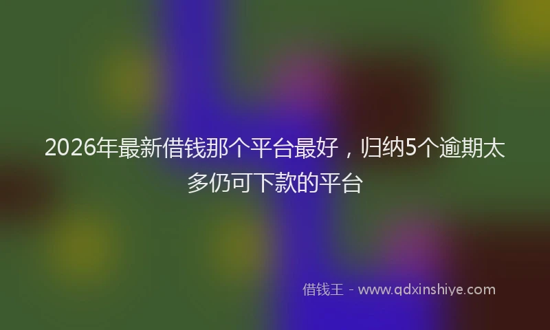 2026年最新借钱那个平台最好，归纳5个逾期太多仍可下款的平台