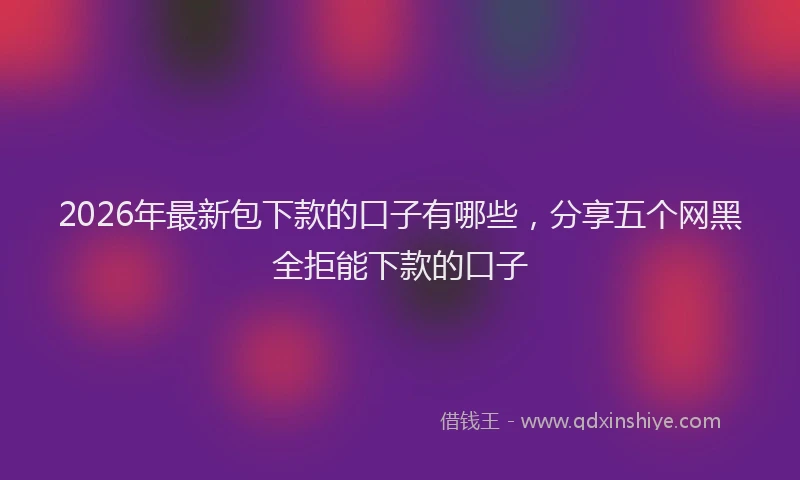 2026年最新包下款的口子有哪些，分享五个网黑全拒能下款的口子