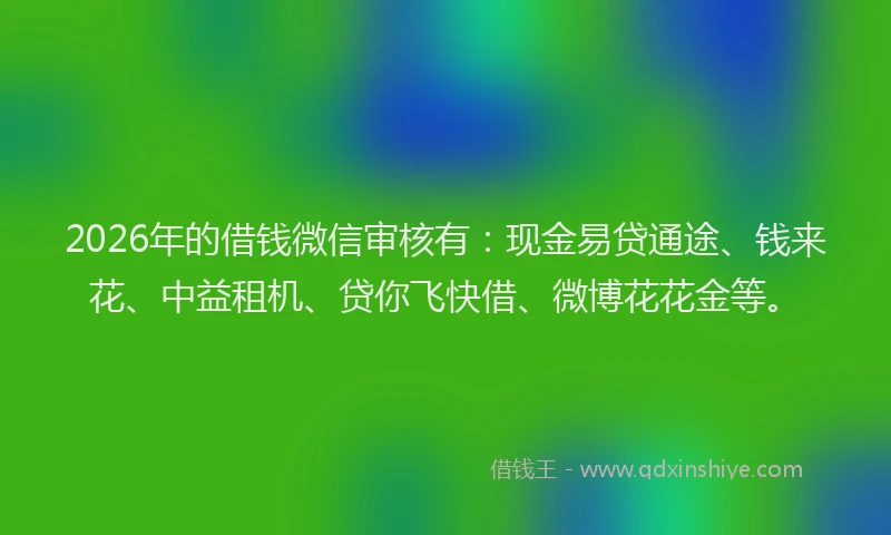 2026年的借钱微信审核有：现金易贷通途、钱来花、中益租机、贷你飞快借、微博花花金等。