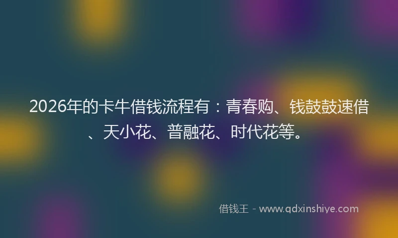 2026年的卡牛借钱流程有：青春购、钱鼓鼓速借、天小花、普融花、时代花等。