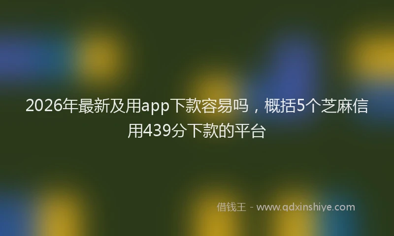 2026年最新及用app下款容易吗，概括5个芝麻信用439分下款的平台