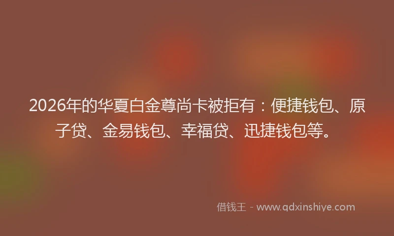 2026年的华夏白金尊尚卡被拒有：便捷钱包、原子贷、金易钱包、幸福贷、迅捷钱包等。