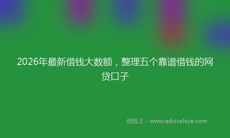 2026年最新借钱大数额，整理五个靠谱借钱的网贷口子