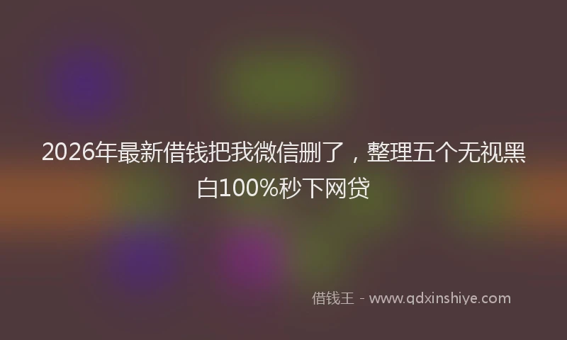 2026年最新借钱把我微信删了，整理五个无视黑白100%秒下网贷