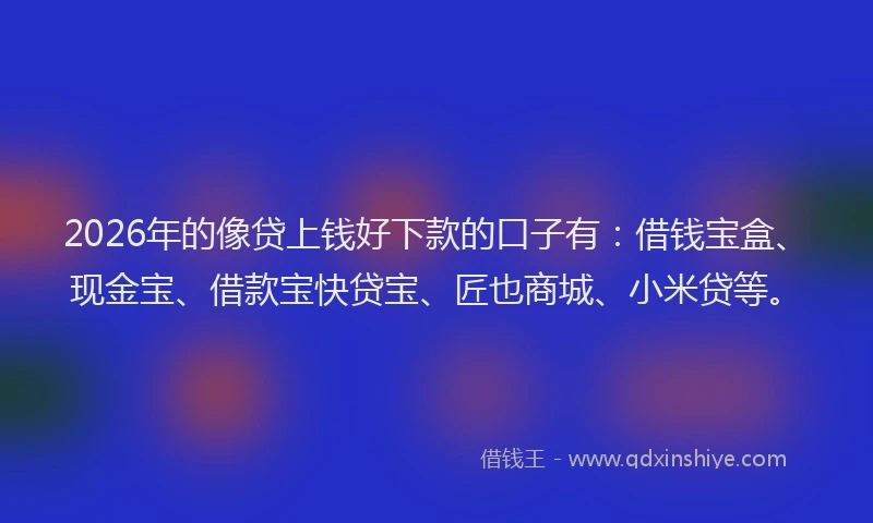 2026年的像贷上钱好下款的口子有:借钱宝盒、现金宝、借款宝快贷宝、匠也商城、小米贷等。