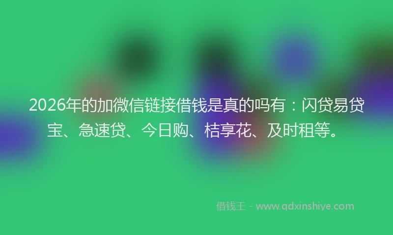 2026年的加微信链接借钱是真的吗有：闪贷易贷宝、急速贷、今日购、桔享花、及时租等。