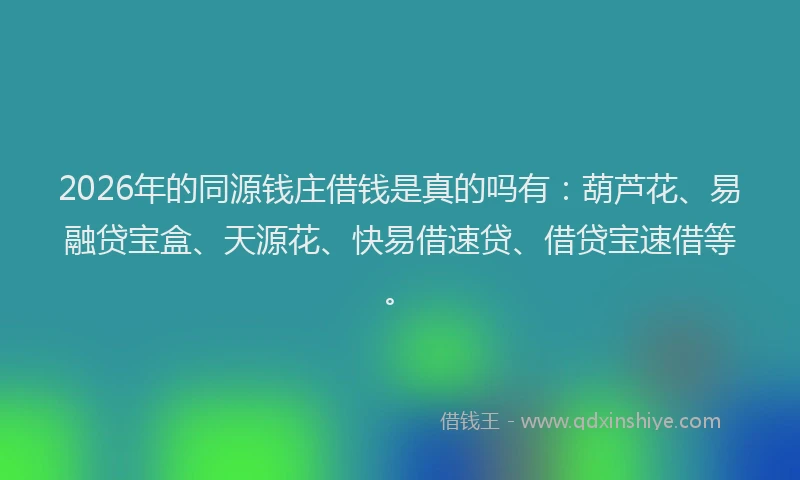 2026年的同源钱庄借钱是真的吗有：葫芦花、易融贷宝盒、天源花、快易借速贷、借贷宝速借等。
