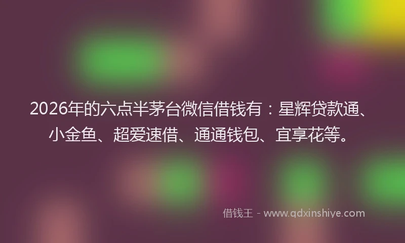 2026年的六点半茅台微信借钱有:星辉贷款通、小金鱼、超爱速借、通通钱包、宜享花等。