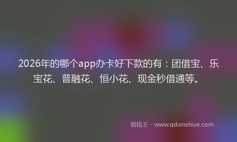 2026年的哪个app办卡好下款的有：团借宝、乐宝花、普融花、恒小花、现金秒借通等。