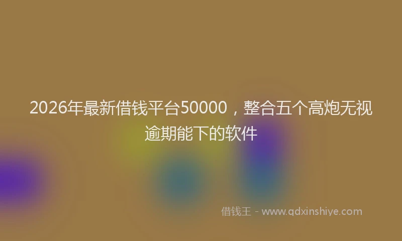 2026年最新借钱平台50000,整合五个高炮无视逾期能下的软件