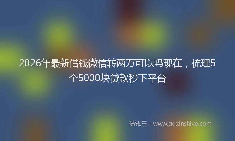 2026年最新借钱微信转两万可以吗现在，梳理5个5000块贷款秒下平台