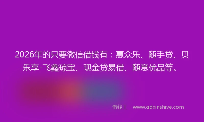 2026年的只要微信借钱有:惠众乐、随手贷、贝乐享-飞鑫琼宝、现金贷易借、随意优品等。