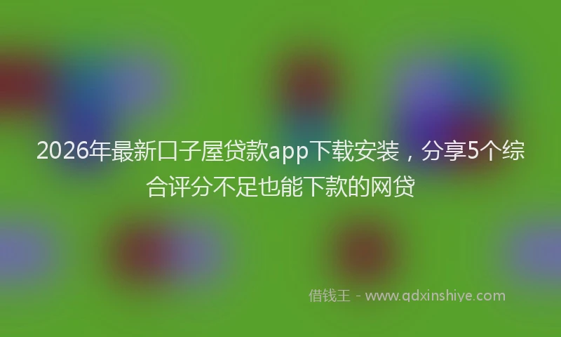 2026年最新口子屋贷款app下载安装，分享5个综合评分不足也能下款的网贷