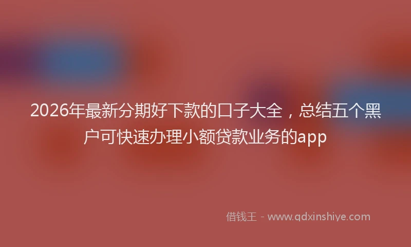 2026年最新分期好下款的口子大全,总结五个黑户可快速办理小额贷款业务的app