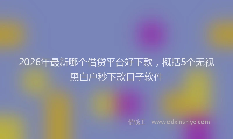 2026年最新哪个借贷平台好下款,概括5个无视黑白户秒下款口子软件