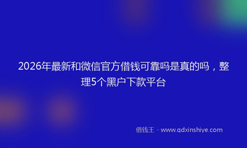 2026年最新和微信官方借钱可靠吗是真的吗,整理5个黑户下款平台