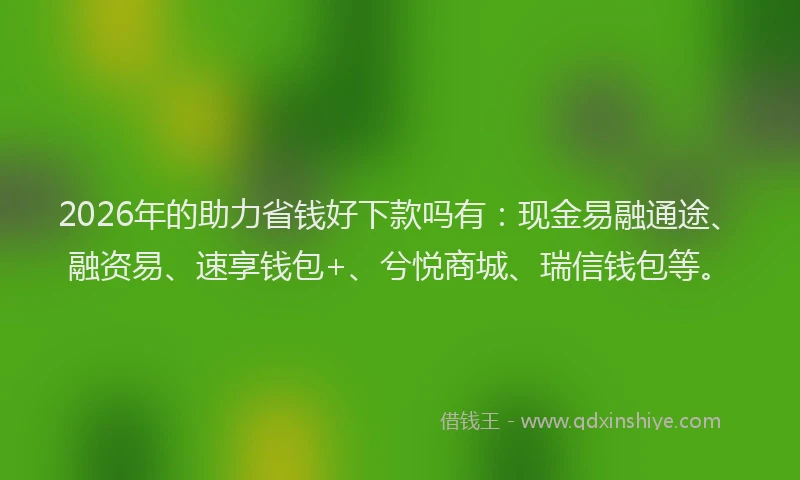 2026年的助力省钱好下款吗有：现金易融通途、融资易、速享钱包+、兮悦商城、瑞信钱包等。